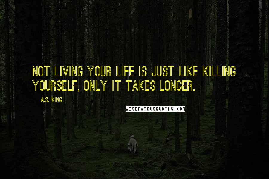 A.S. King Quotes: Not living your life is just like killing yourself, only it takes longer.