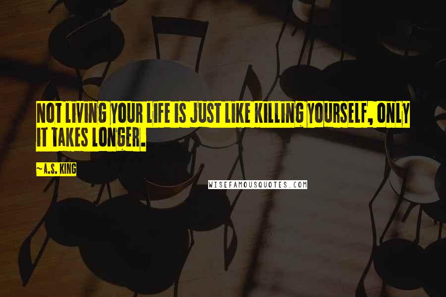 A.S. King Quotes: Not living your life is just like killing yourself, only it takes longer.