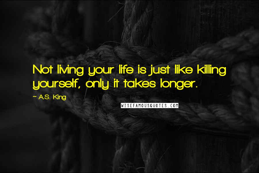A.S. King Quotes: Not living your life is just like killing yourself, only it takes longer.