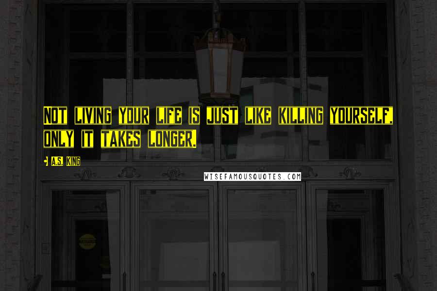 A.S. King Quotes: Not living your life is just like killing yourself, only it takes longer.