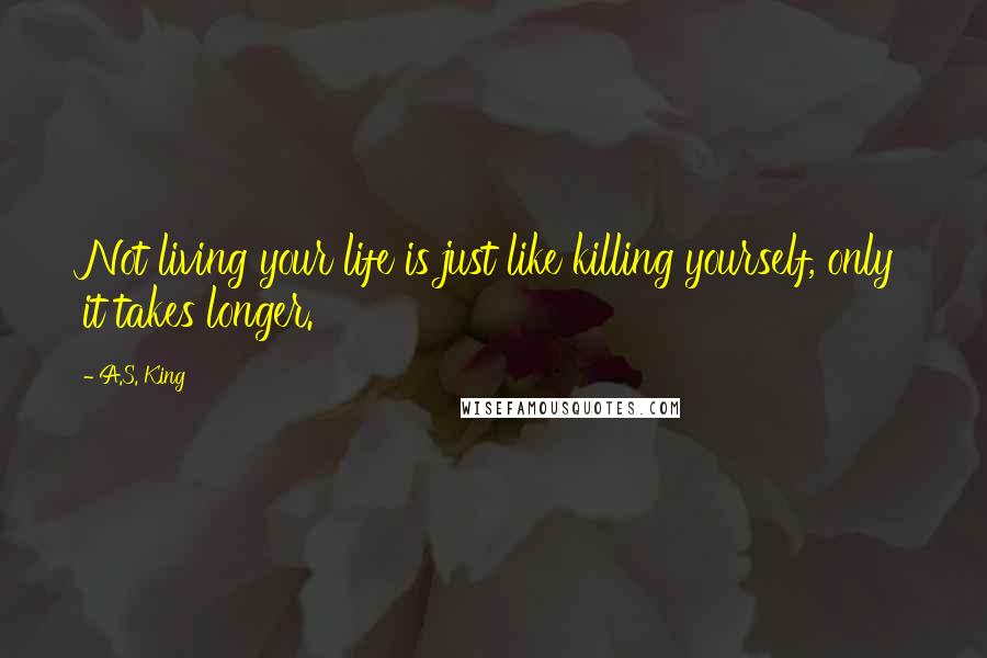 A.S. King Quotes: Not living your life is just like killing yourself, only it takes longer.
