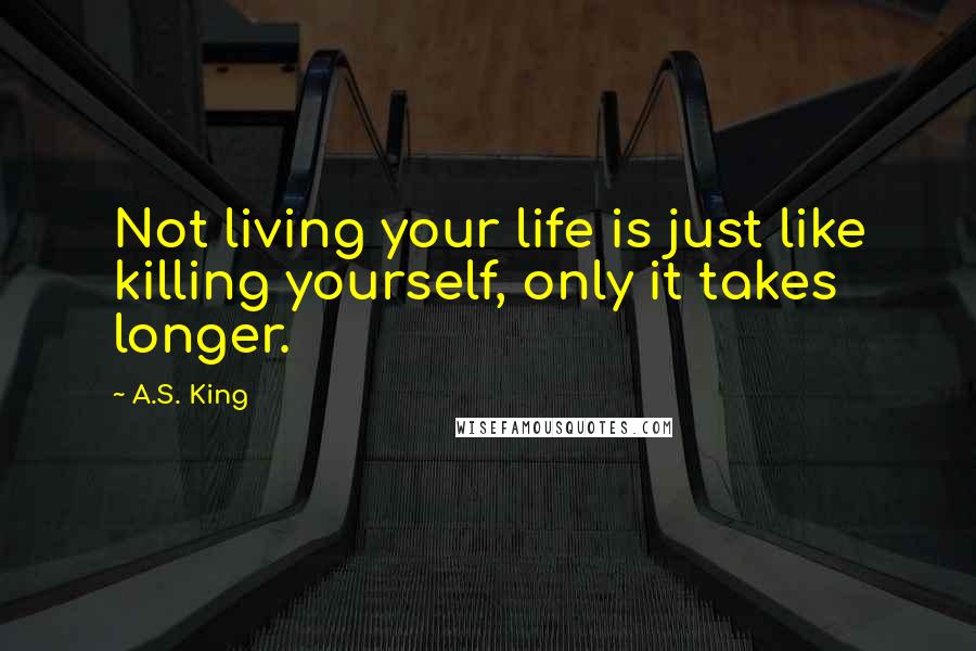 A.S. King Quotes: Not living your life is just like killing yourself, only it takes longer.
