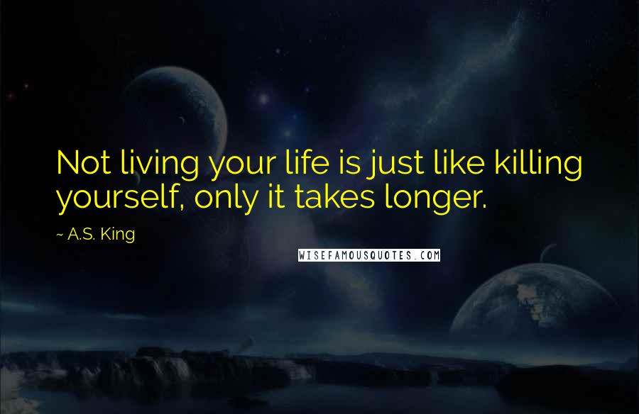 A.S. King Quotes: Not living your life is just like killing yourself, only it takes longer.