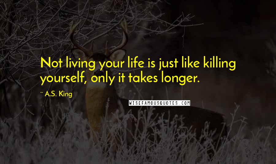 A.S. King Quotes: Not living your life is just like killing yourself, only it takes longer.