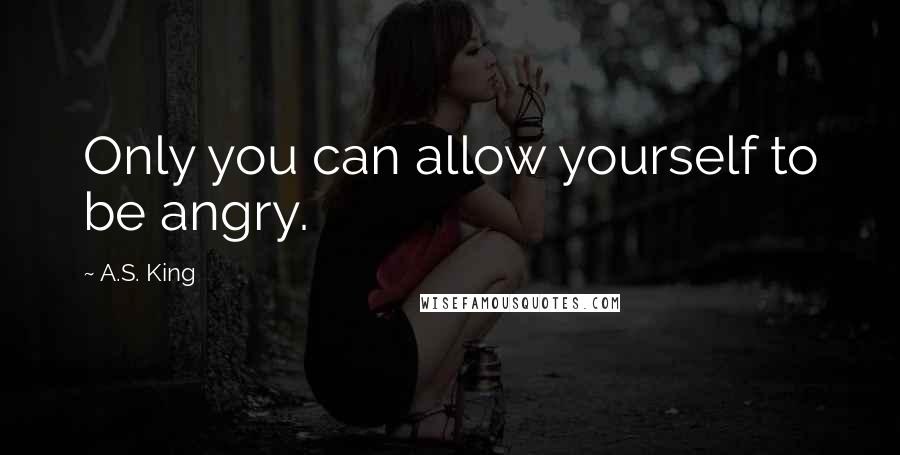 A.S. King Quotes: Only you can allow yourself to be angry.