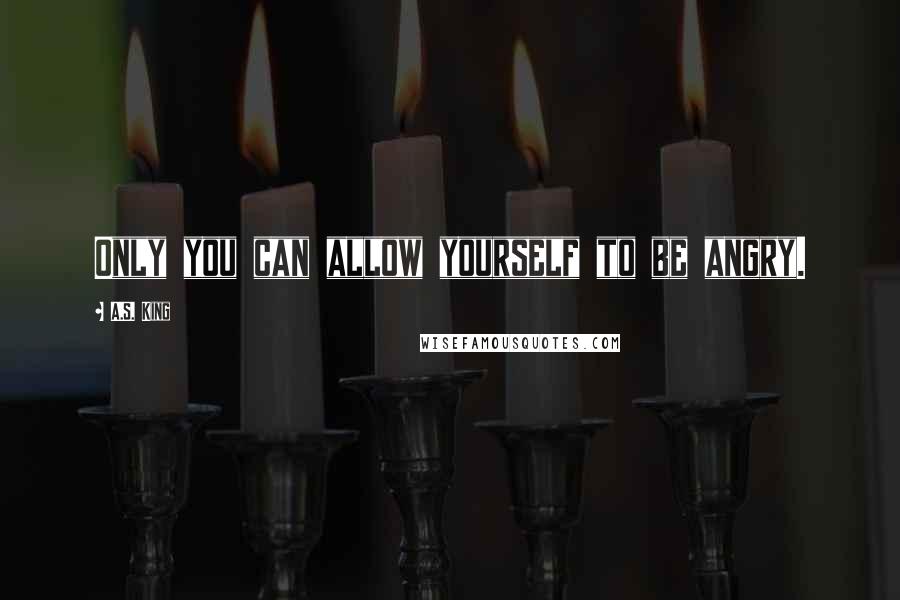 A.S. King Quotes: Only you can allow yourself to be angry.