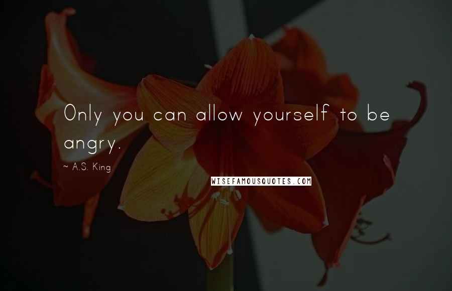 A.S. King Quotes: Only you can allow yourself to be angry.