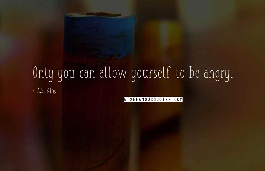 A.S. King Quotes: Only you can allow yourself to be angry.