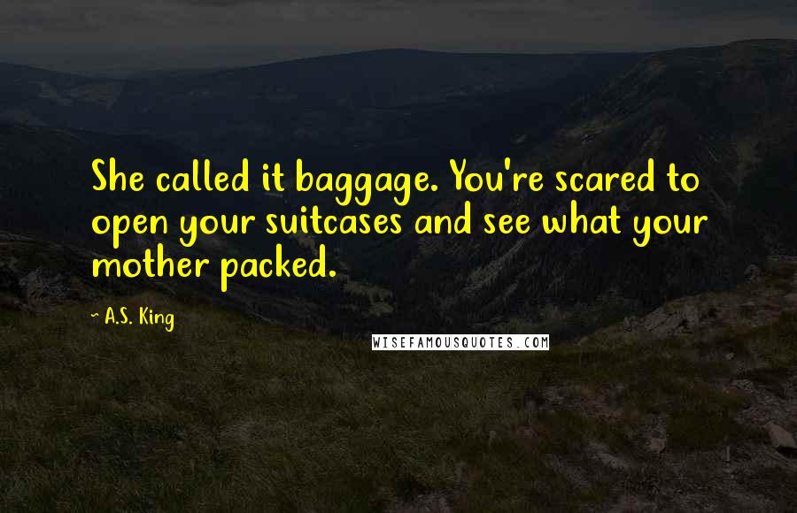 A.S. King Quotes: She called it baggage. You're scared to open your suitcases and see what your mother packed.