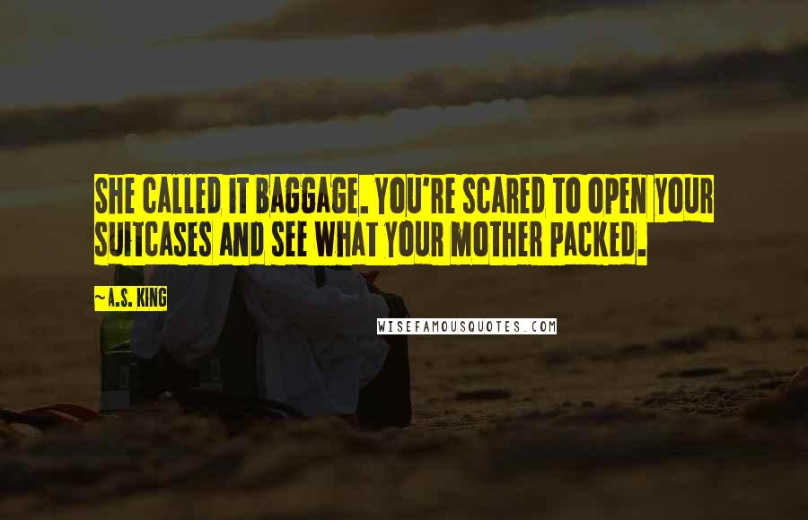 A.S. King Quotes: She called it baggage. You're scared to open your suitcases and see what your mother packed.