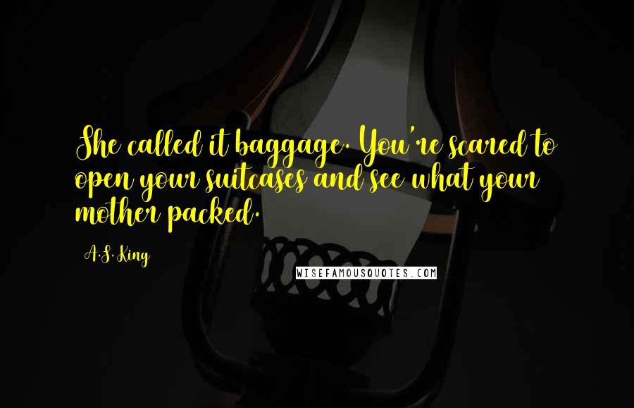 A.S. King Quotes: She called it baggage. You're scared to open your suitcases and see what your mother packed.