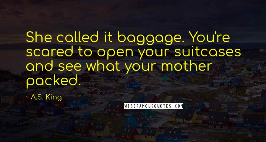 A.S. King Quotes: She called it baggage. You're scared to open your suitcases and see what your mother packed.