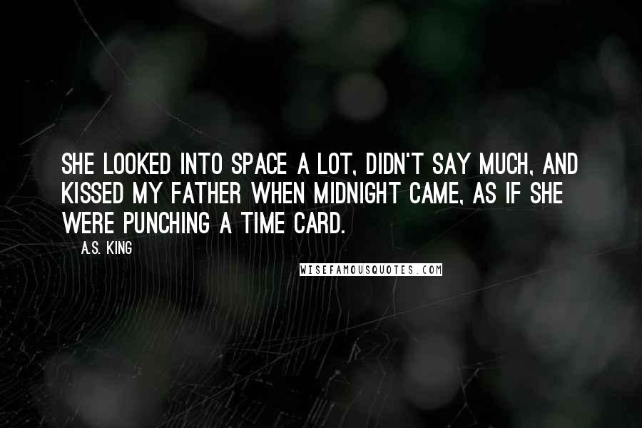 A.S. King Quotes: She looked into space a lot, didn't say much, and kissed my father when midnight came, as if she were punching a time card.