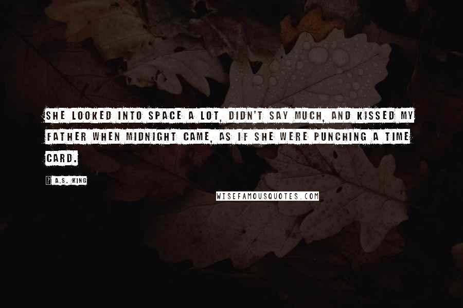 A.S. King Quotes: She looked into space a lot, didn't say much, and kissed my father when midnight came, as if she were punching a time card.