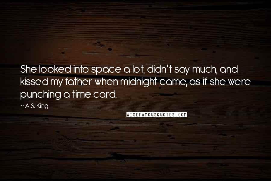 A.S. King Quotes: She looked into space a lot, didn't say much, and kissed my father when midnight came, as if she were punching a time card.
