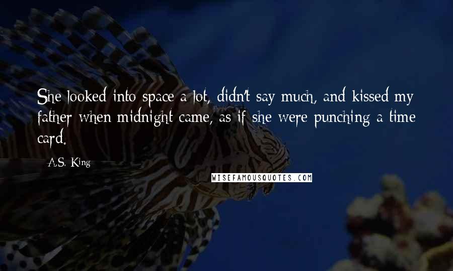 A.S. King Quotes: She looked into space a lot, didn't say much, and kissed my father when midnight came, as if she were punching a time card.