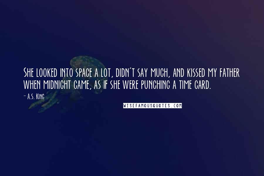 A.S. King Quotes: She looked into space a lot, didn't say much, and kissed my father when midnight came, as if she were punching a time card.