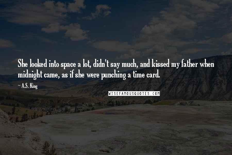 A.S. King Quotes: She looked into space a lot, didn't say much, and kissed my father when midnight came, as if she were punching a time card.