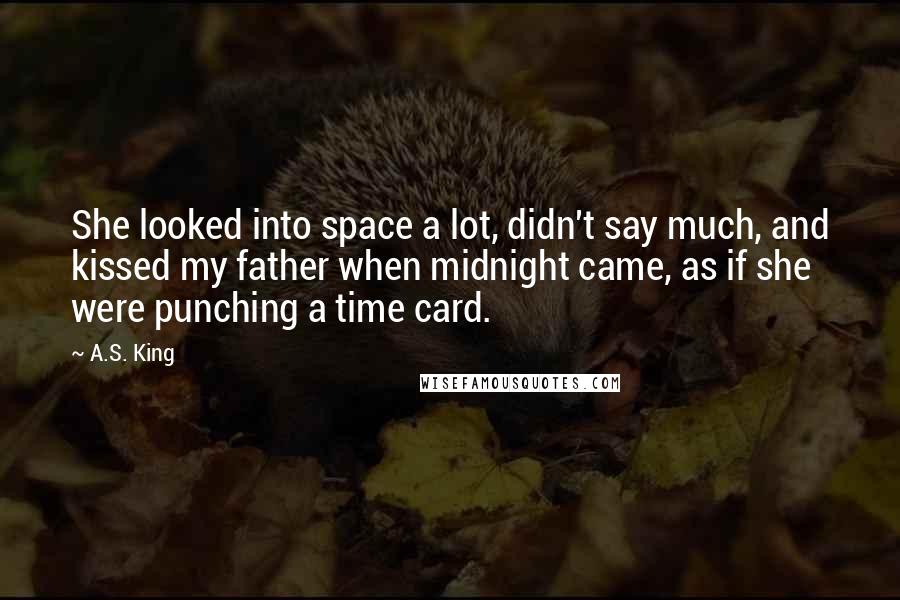 A.S. King Quotes: She looked into space a lot, didn't say much, and kissed my father when midnight came, as if she were punching a time card.