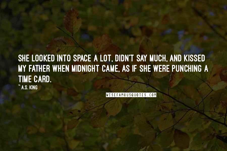 A.S. King Quotes: She looked into space a lot, didn't say much, and kissed my father when midnight came, as if she were punching a time card.