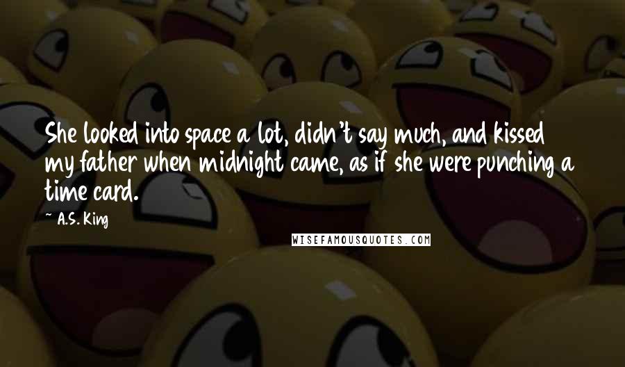 A.S. King Quotes: She looked into space a lot, didn't say much, and kissed my father when midnight came, as if she were punching a time card.