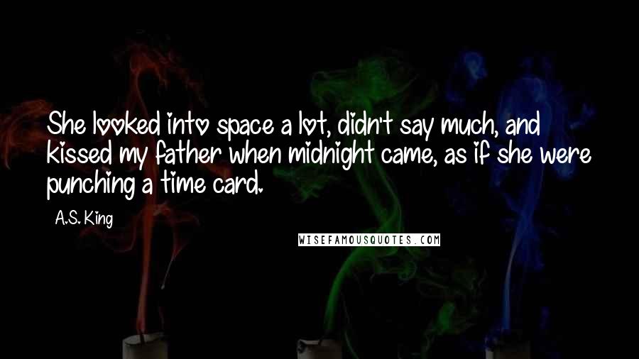 A.S. King Quotes: She looked into space a lot, didn't say much, and kissed my father when midnight came, as if she were punching a time card.