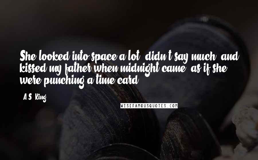 A.S. King Quotes: She looked into space a lot, didn't say much, and kissed my father when midnight came, as if she were punching a time card.