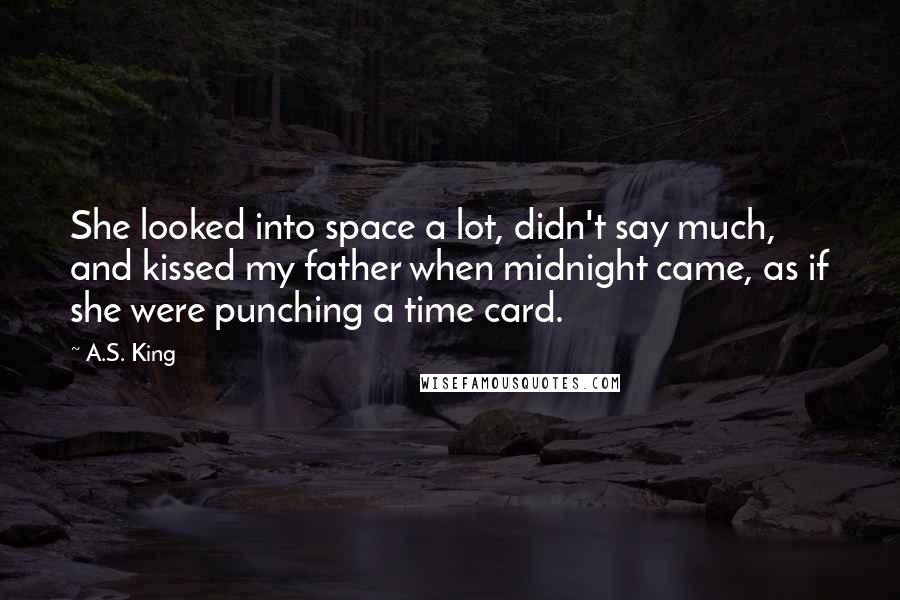 A.S. King Quotes: She looked into space a lot, didn't say much, and kissed my father when midnight came, as if she were punching a time card.