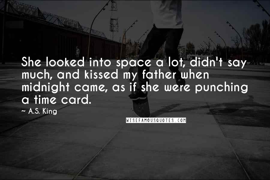 A.S. King Quotes: She looked into space a lot, didn't say much, and kissed my father when midnight came, as if she were punching a time card.