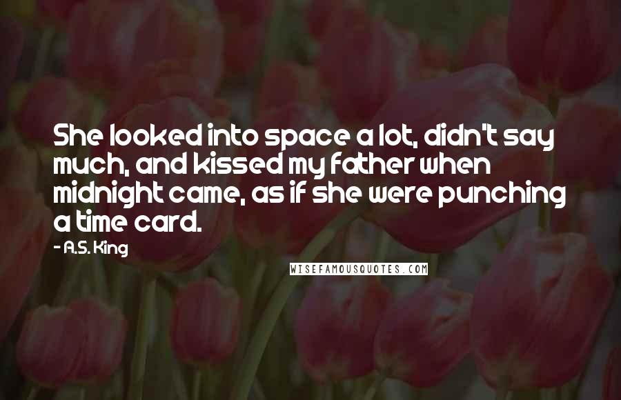 A.S. King Quotes: She looked into space a lot, didn't say much, and kissed my father when midnight came, as if she were punching a time card.