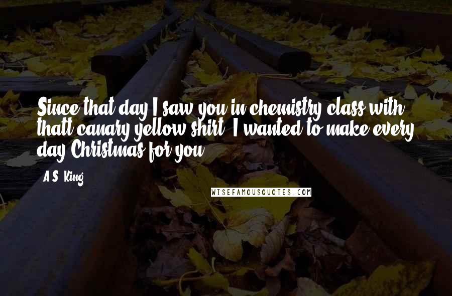 A.S. King Quotes: Since that day I saw you in chemistry class with thatt canary yellow shirt, I wanted to make every day Christmas for you.