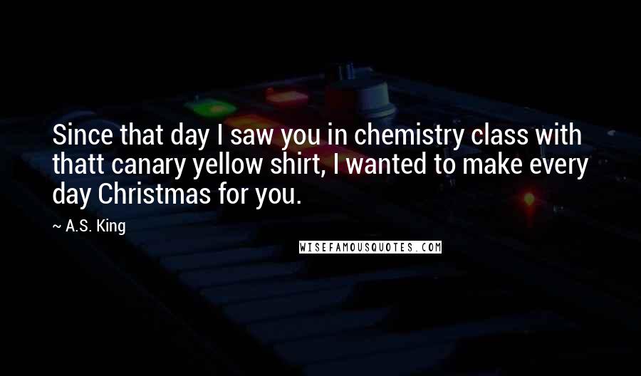 A.S. King Quotes: Since that day I saw you in chemistry class with thatt canary yellow shirt, I wanted to make every day Christmas for you.