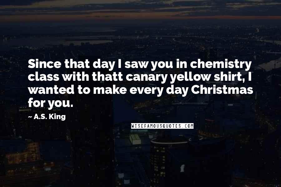 A.S. King Quotes: Since that day I saw you in chemistry class with thatt canary yellow shirt, I wanted to make every day Christmas for you.