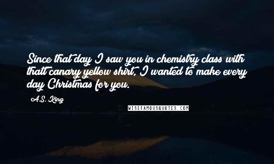 A.S. King Quotes: Since that day I saw you in chemistry class with thatt canary yellow shirt, I wanted to make every day Christmas for you.