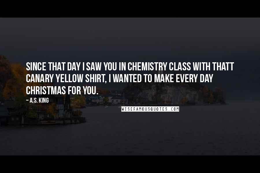 A.S. King Quotes: Since that day I saw you in chemistry class with thatt canary yellow shirt, I wanted to make every day Christmas for you.