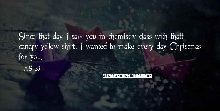 A.S. King Quotes: Since that day I saw you in chemistry class with thatt canary yellow shirt, I wanted to make every day Christmas for you.