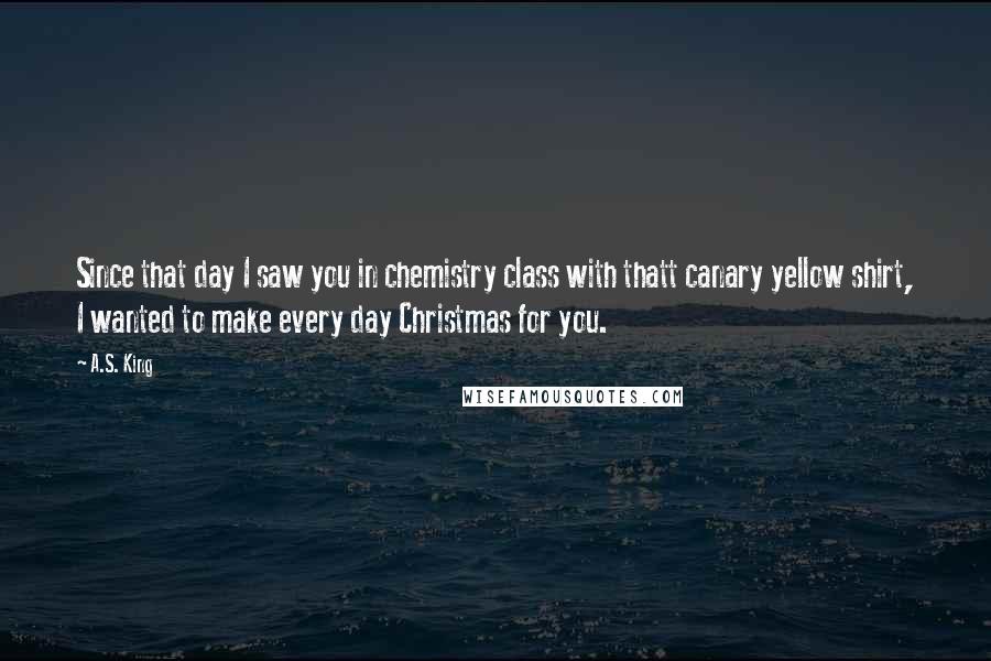 A.S. King Quotes: Since that day I saw you in chemistry class with thatt canary yellow shirt, I wanted to make every day Christmas for you.