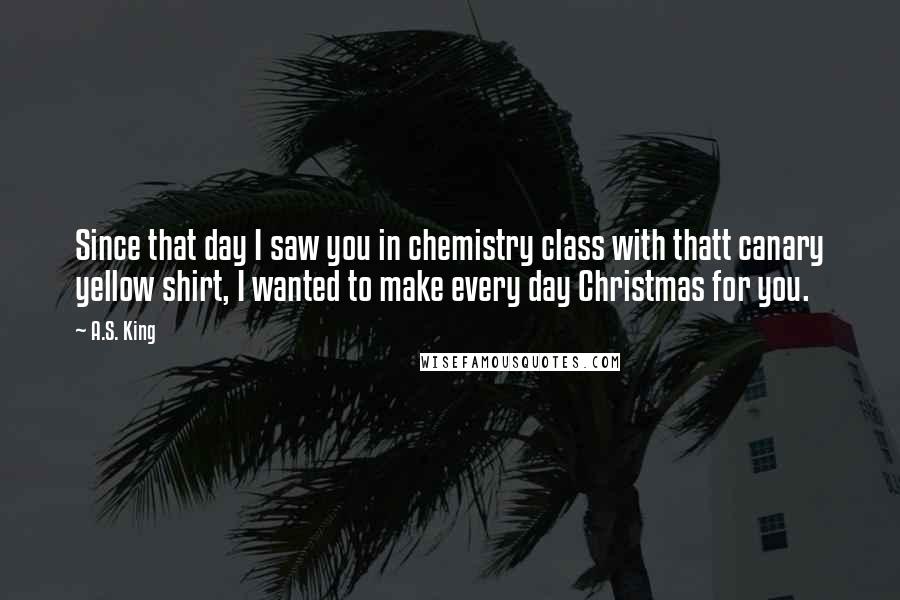 A.S. King Quotes: Since that day I saw you in chemistry class with thatt canary yellow shirt, I wanted to make every day Christmas for you.