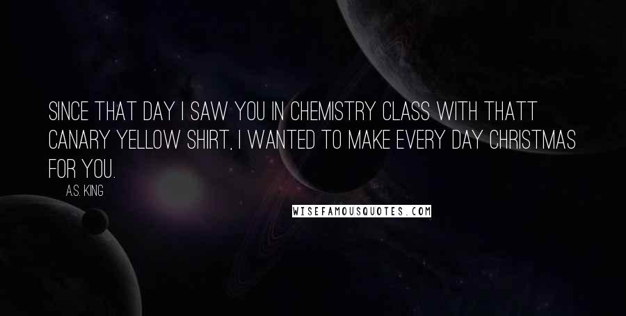 A.S. King Quotes: Since that day I saw you in chemistry class with thatt canary yellow shirt, I wanted to make every day Christmas for you.