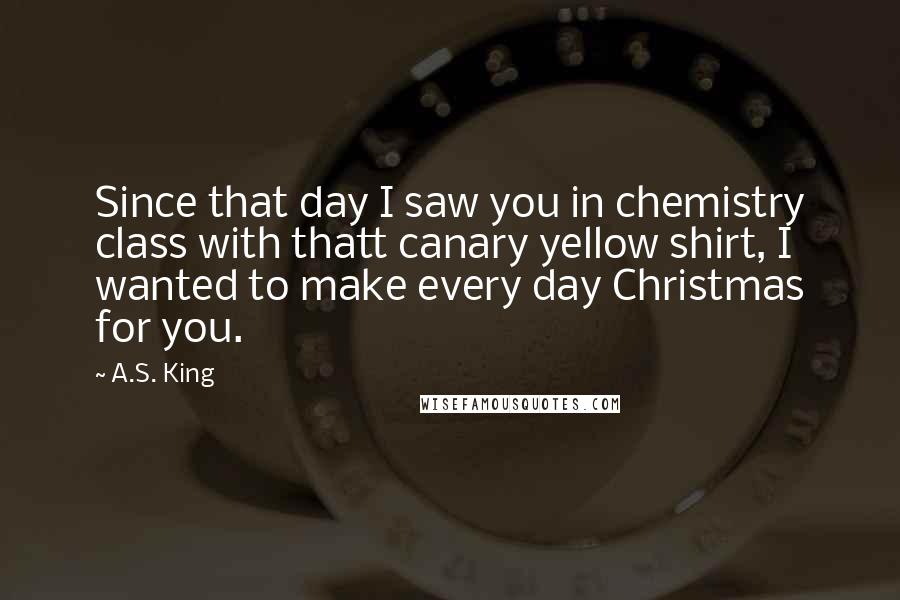 A.S. King Quotes: Since that day I saw you in chemistry class with thatt canary yellow shirt, I wanted to make every day Christmas for you.