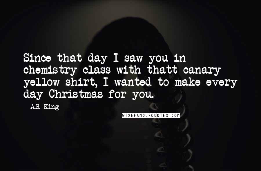 A.S. King Quotes: Since that day I saw you in chemistry class with thatt canary yellow shirt, I wanted to make every day Christmas for you.