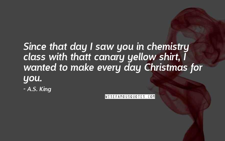 A.S. King Quotes: Since that day I saw you in chemistry class with thatt canary yellow shirt, I wanted to make every day Christmas for you.