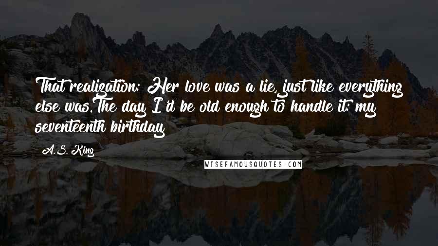 A.S. King Quotes: That realization: Her love was a lie, just like everything else was.The day I'd be old enough to handle it: my seventeenth birthday