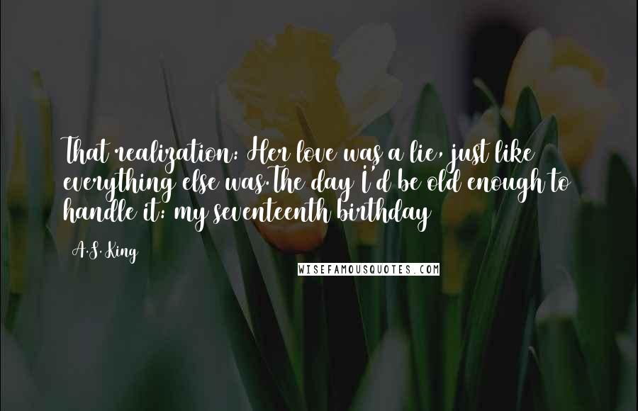 A.S. King Quotes: That realization: Her love was a lie, just like everything else was.The day I'd be old enough to handle it: my seventeenth birthday