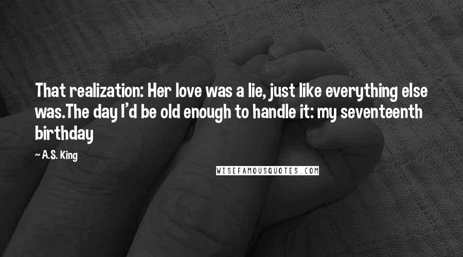 A.S. King Quotes: That realization: Her love was a lie, just like everything else was.The day I'd be old enough to handle it: my seventeenth birthday