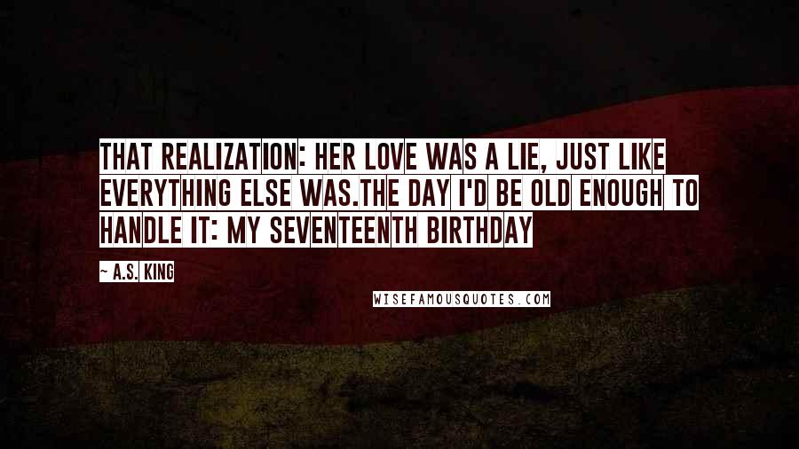 A.S. King Quotes: That realization: Her love was a lie, just like everything else was.The day I'd be old enough to handle it: my seventeenth birthday