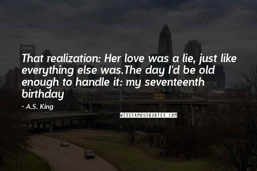 A.S. King Quotes: That realization: Her love was a lie, just like everything else was.The day I'd be old enough to handle it: my seventeenth birthday