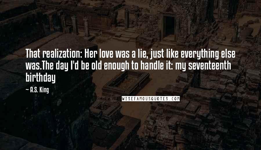 A.S. King Quotes: That realization: Her love was a lie, just like everything else was.The day I'd be old enough to handle it: my seventeenth birthday