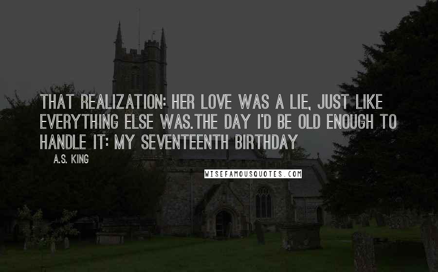 A.S. King Quotes: That realization: Her love was a lie, just like everything else was.The day I'd be old enough to handle it: my seventeenth birthday