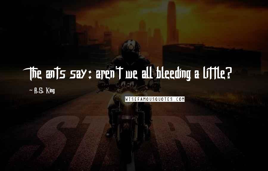 A.S. King Quotes: The ants say: aren't we all bleeding a little?
